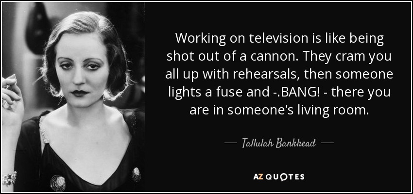 Working on television is like being shot out of a cannon. They cram you all up with rehearsals, then someone lights a fuse and - .BANG! - there you are in someone's living room. - Tallulah Bankhead