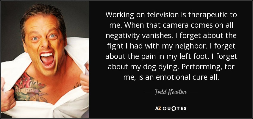 Working on television is therapeutic to me. When that camera comes on all negativity vanishes. I forget about the fight I had with my neighbor. I forget about the pain in my left foot. I forget about my dog dying. Performing, for me, is an emotional cure all. - Todd Newton