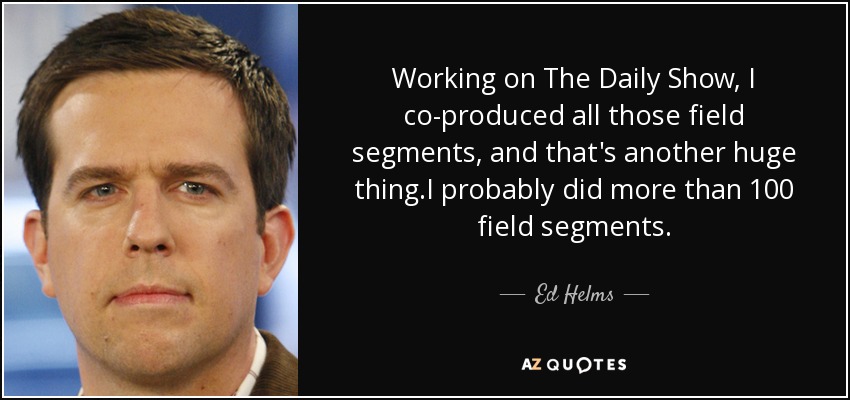 Working on The Daily Show, I co-produced all those field segments, and that's another huge thing.I probably did more than 100 field segments. - Ed Helms