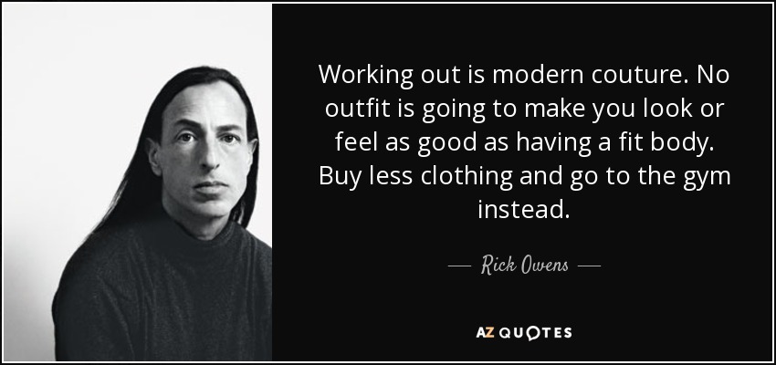 Working out is modern couture. No outfit is going to make you look or feel as good as having a fit body. Buy less clothing and go to the gym instead. - Rick Owens