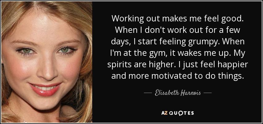 Working out makes me feel good. When I don't work out for a few days, I start feeling grumpy. When I'm at the gym, it wakes me up. My spirits are higher. I just feel happier and more motivated to do things. - Elisabeth Harnois