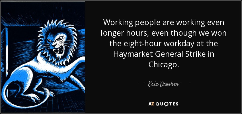 Working people are working even longer hours, even though we won the eight-hour workday at the Haymarket General Strike in Chicago. - Eric Drooker