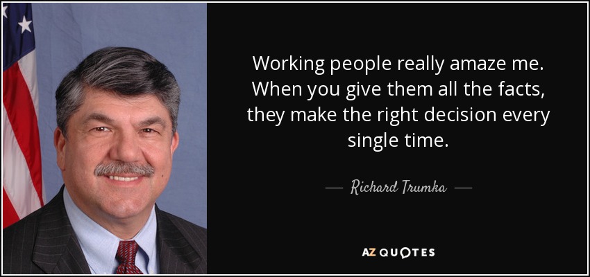 Working people really amaze me. When you give them all the facts, they make the right decision every single time. - Richard Trumka