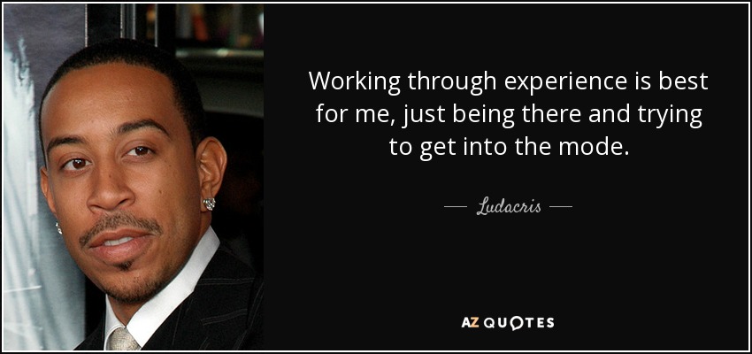 Working through experience is best for me, just being there and trying to get into the mode. - Ludacris