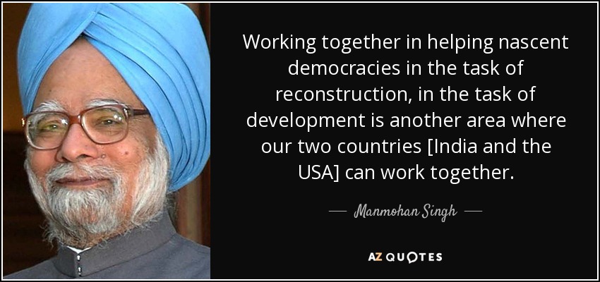 Working together in helping nascent democracies in the task of reconstruction, in the task of development is another area where our two countries [India and the USA] can work together. - Manmohan Singh