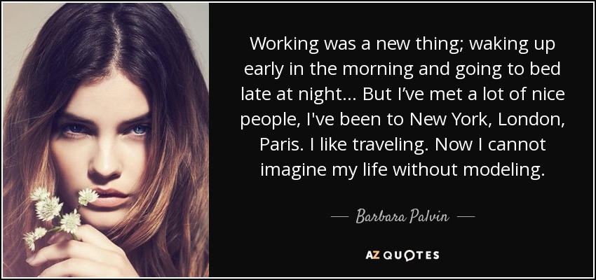 Working was a new thing; waking up early in the morning and going to bed late at night... But I’ve met a lot of nice people, I've been to New York, London, Paris. I like traveling. Now I cannot imagine my life without modeling. - Barbara Palvin