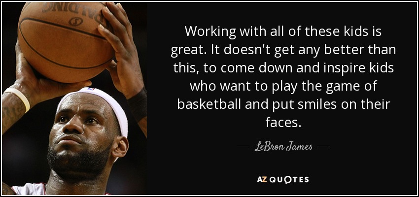 Working with all of these kids is great. It doesn't get any better than this, to come down and inspire kids who want to play the game of basketball and put smiles on their faces. - LeBron James