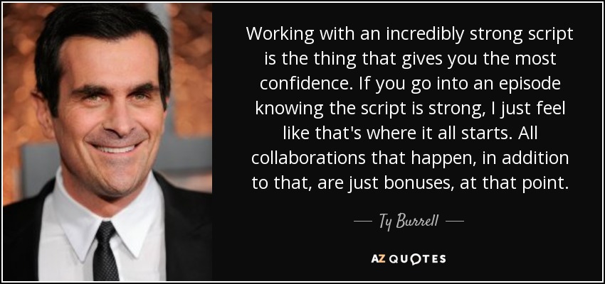 Working with an incredibly strong script is the thing that gives you the most confidence. If you go into an episode knowing the script is strong, I just feel like that's where it all starts. All collaborations that happen, in addition to that, are just bonuses, at that point. - Ty Burrell