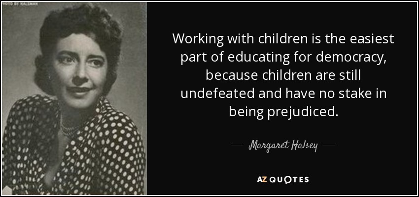 Working with children is the easiest part of educating for democracy, because children are still undefeated and have no stake in being prejudiced. - Margaret Halsey