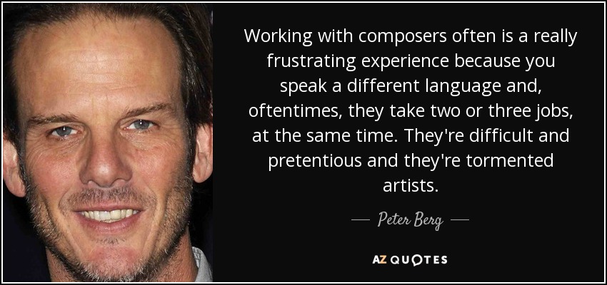 Working with composers often is a really frustrating experience because you speak a different language and, oftentimes, they take two or three jobs, at the same time. They're difficult and pretentious and they're tormented artists. - Peter Berg