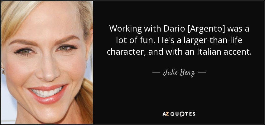 Working with Dario [Argento] was a lot of fun. He's a larger-than-life character, and with an Italian accent. - Julie Benz