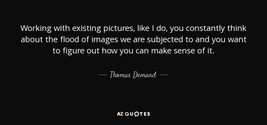 Working with existing pictures, like I do, you constantly think about the flood of images we are subjected to and you want to figure out how you can make sense of it. - Thomas Demand