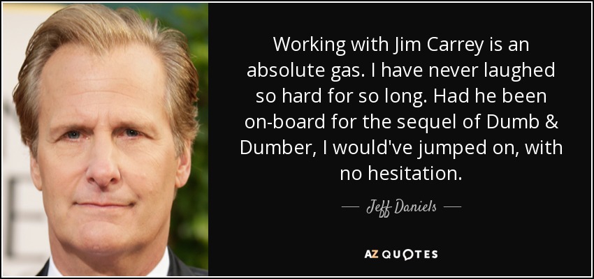 Working with Jim Carrey is an absolute gas. I have never laughed so hard for so long. Had he been on-board for the sequel of Dumb & Dumber, I would've jumped on, with no hesitation. - Jeff Daniels