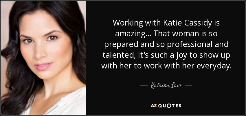 Working with Katie Cassidy is amazing... That woman is so prepared and so professional and talented, it's such a joy to show up with her to work with her everyday. - Katrina Law