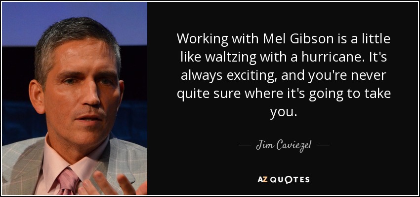 Working with Mel Gibson is a little like waltzing with a hurricane. It's always exciting, and you're never quite sure where it's going to take you. - Jim Caviezel