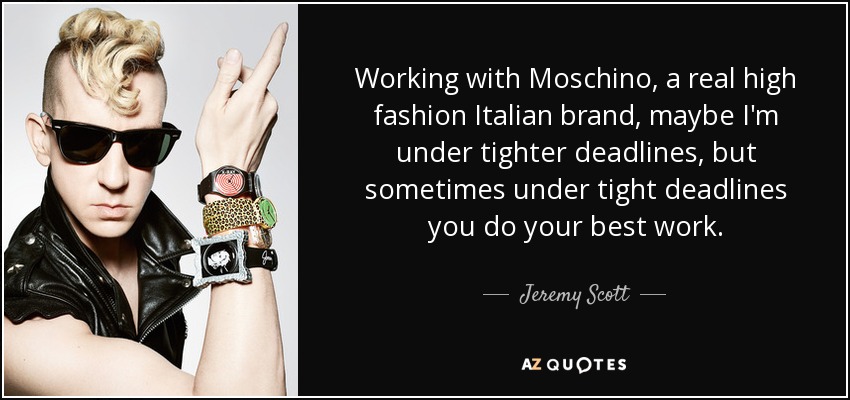 Working with Moschino, a real high fashion Italian brand, maybe I'm under tighter deadlines, but sometimes under tight deadlines you do your best work. - Jeremy Scott