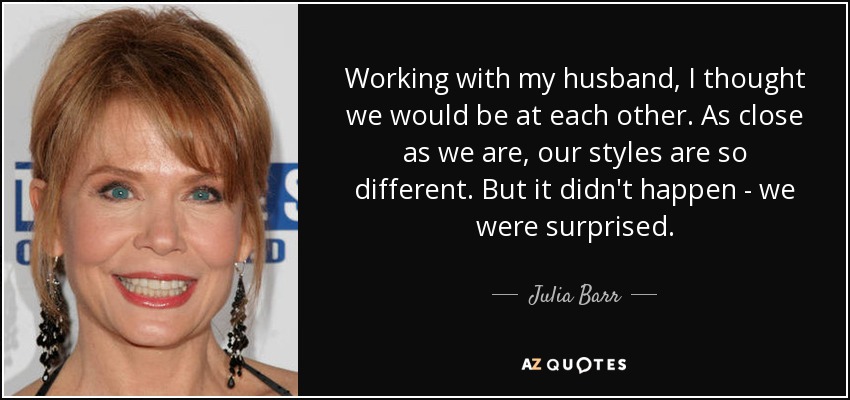 Working with my husband, I thought we would be at each other. As close as we are, our styles are so different. But it didn't happen - we were surprised. - Julia Barr
