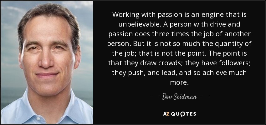 Working with passion is an engine that is unbelievable. A person with drive and passion does three times the job of another person. But it is not so much the quantity of the job; that is not the point. The point is that they draw crowds; they have followers; they push, and lead, and so achieve much more. - Dov Seidman