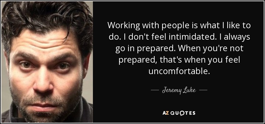 Working with people is what I like to do. I don't feel intimidated. I always go in prepared. When you're not prepared, that's when you feel uncomfortable. - Jeremy Luke