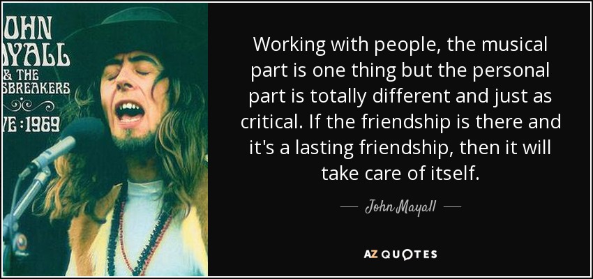 Working with people, the musical part is one thing but the personal part is totally different and just as critical. If the friendship is there and it's a lasting friendship, then it will take care of itself. - John Mayall