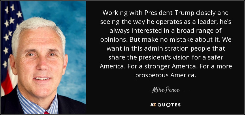 Working with President Trump closely and seeing the way he operates as a leader, he's always interested in a broad range of opinions. But make no mistake about it. We want in this administration people that share the president's vision for a safer America. For a stronger America. For a more prosperous America. - Mike Pence