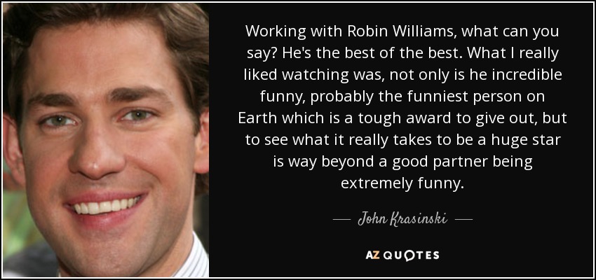 Working with Robin Williams, what can you say? He's the best of the best. What I really liked watching was, not only is he incredible funny, probably the funniest person on Earth which is a tough award to give out, but to see what it really takes to be a huge star is way beyond a good partner being extremely funny. - John Krasinski