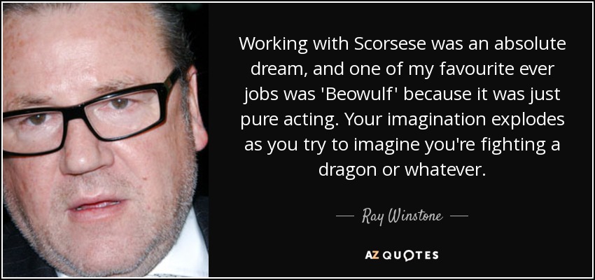 Working with Scorsese was an absolute dream, and one of my favourite ever jobs was 'Beowulf' because it was just pure acting. Your imagination explodes as you try to imagine you're fighting a dragon or whatever. - Ray Winstone