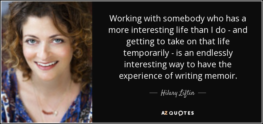 Working with somebody who has a more interesting life than I do - and getting to take on that life temporarily - is an endlessly interesting way to have the experience of writing memoir. - Hilary Liftin