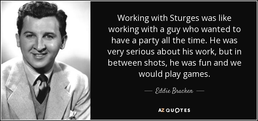 Working with Sturges was like working with a guy who wanted to have a party all the time. He was very serious about his work, but in between shots, he was fun and we would play games. - Eddie Bracken