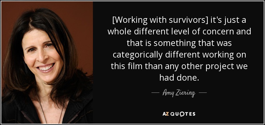 [Working with survivors] it's just a whole different level of concern and that is something that was categorically different working on this film than any other project we had done. - Amy Ziering