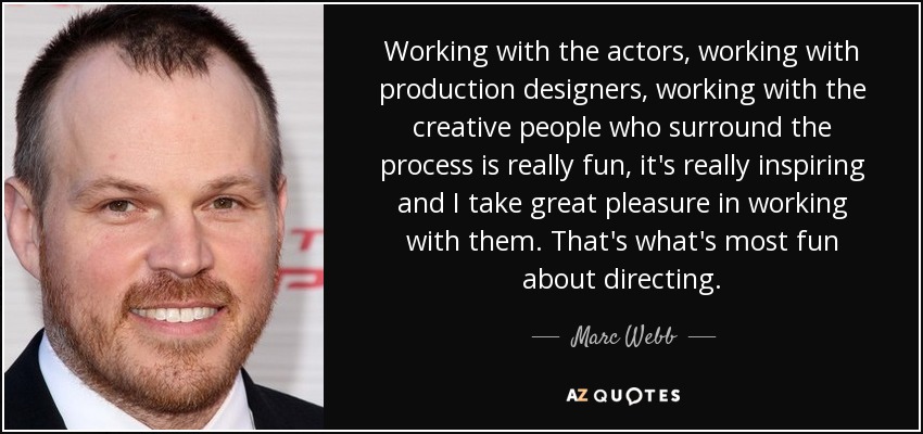 Working with the actors, working with production designers, working with the creative people who surround the process is really fun, it's really inspiring and I take great pleasure in working with them. That's what's most fun about directing. - Marc Webb