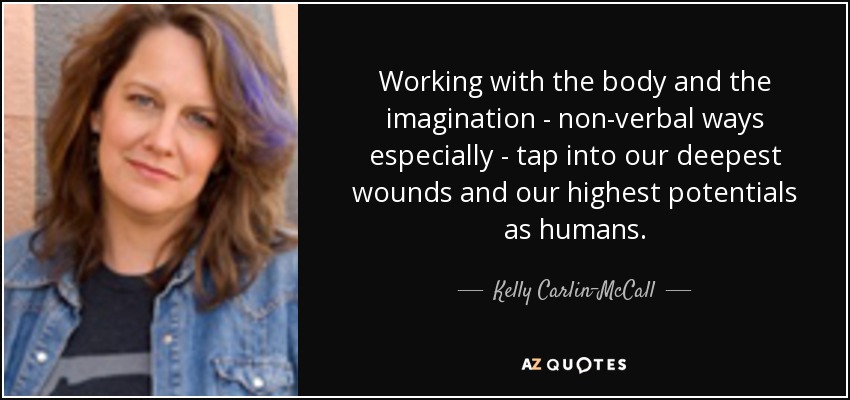 Working with the body and the imagination - non-verbal ways especially - tap into our deepest wounds and our highest potentials as humans. - Kelly Carlin-McCall