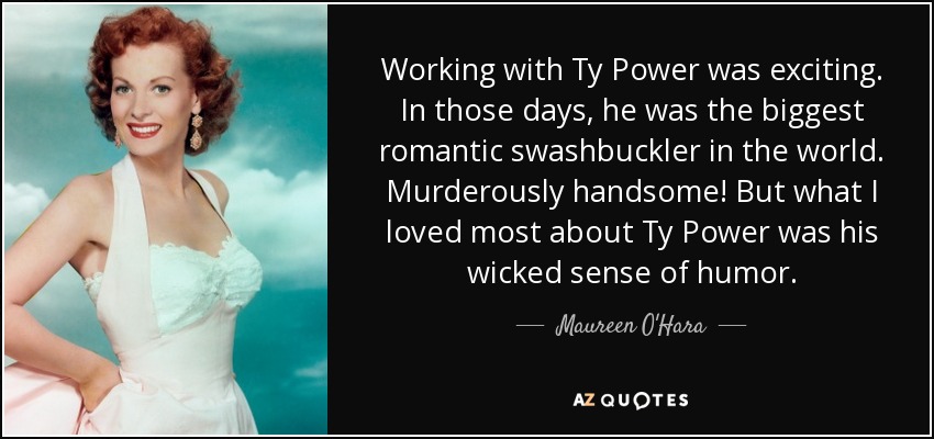 Working with Ty Power was exciting. In those days, he was the biggest romantic swashbuckler in the world. Murderously handsome! But what I loved most about Ty Power was his wicked sense of humor. - Maureen O'Hara