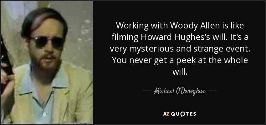 Working with Woody Allen is like filming Howard Hughes's will. It's a very mysterious and strange event. You never get a peek at the whole will. - Michael O'Donoghue