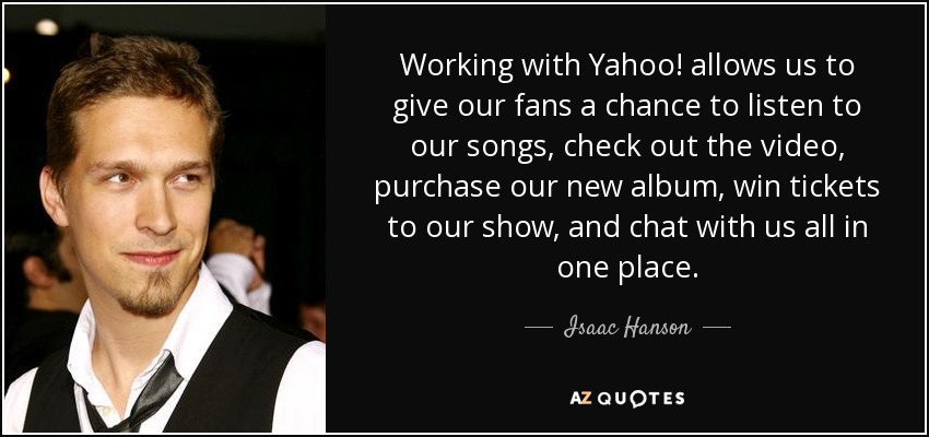 Working with Yahoo! allows us to give our fans a chance to listen to our songs, check out the video, purchase our new album, win tickets to our show, and chat with us all in one place. - Isaac Hanson