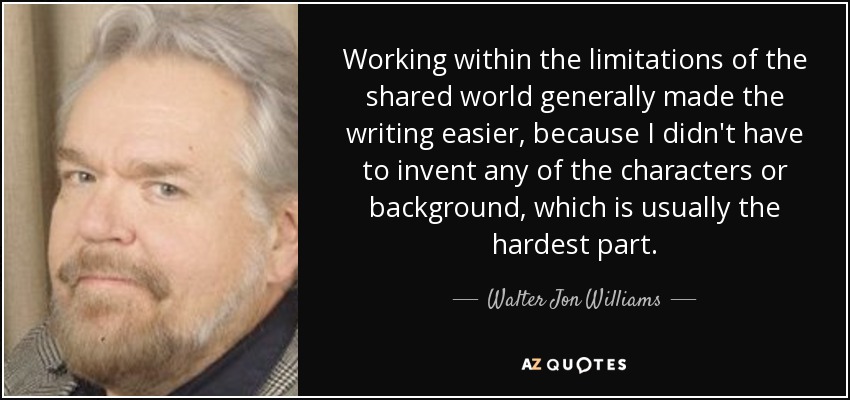 Working within the limitations of the shared world generally made the writing easier, because I didn't have to invent any of the characters or background, which is usually the hardest part. - Walter Jon Williams