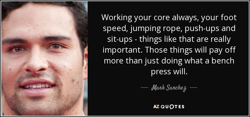 Working your core always, your foot speed, jumping rope, push-ups and sit-ups - things like that are really important. Those things will pay off more than just doing what a bench press will. - Mark Sanchez
