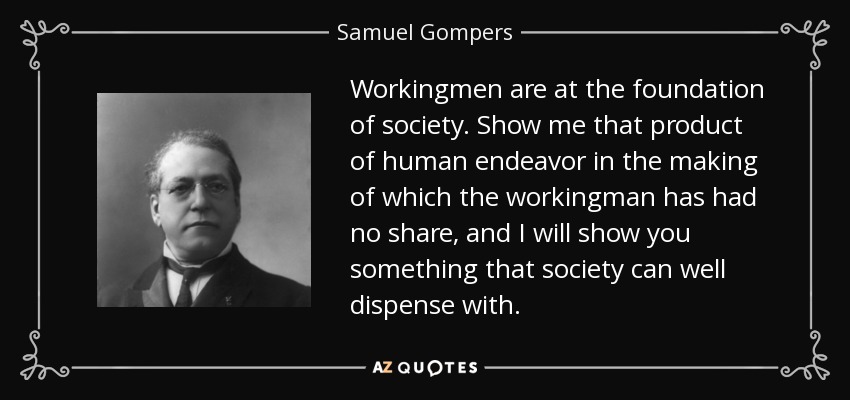 Workingmen are at the foundation of society. Show me that product of human endeavor in the making of which the workingman has had no share, and I will show you something that society can well dispense with. - Samuel Gompers