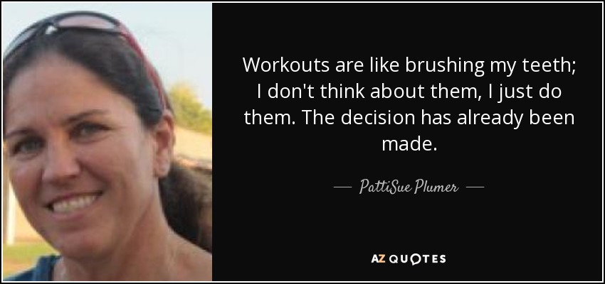 Workouts are like brushing my teeth; I don't think about them, I just do them. The decision has already been made. - PattiSue Plumer