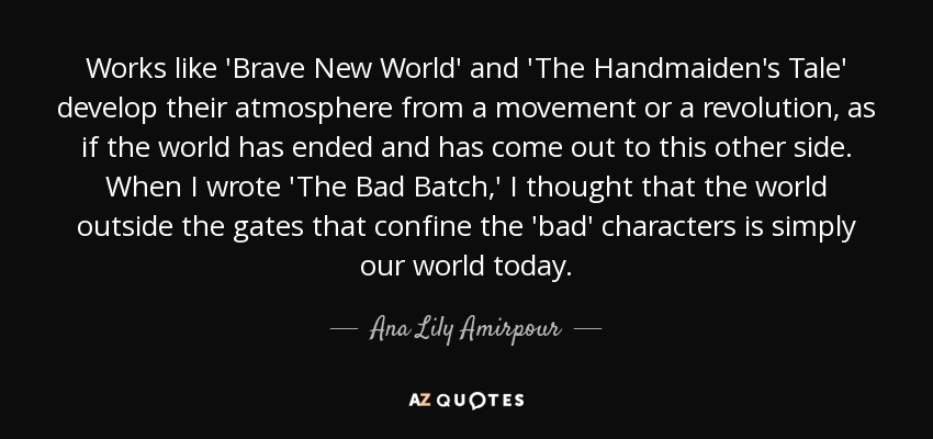 Works like 'Brave New World' and 'The Handmaiden's Tale' develop their atmosphere from a movement or a revolution, as if the world has ended and has come out to this other side. When I wrote 'The Bad Batch,' I thought that the world outside the gates that confine the 'bad' characters is simply our world today. - Ana Lily Amirpour