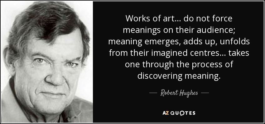 Works of art... do not force meanings on their audience; meaning emerges, adds up, unfolds from their imagined centres... takes one through the process of discovering meaning. - Robert Hughes