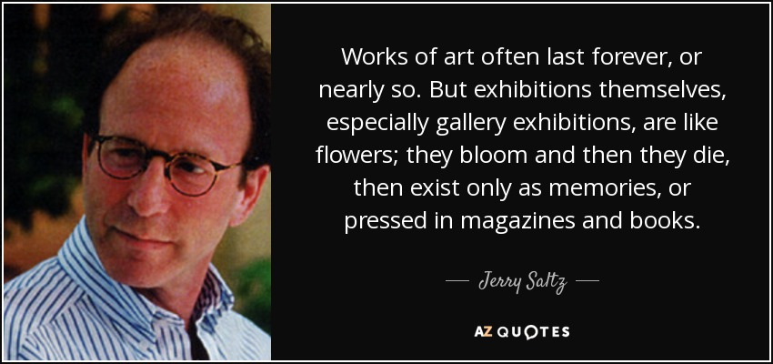 Works of art often last forever, or nearly so. But exhibitions themselves, especially gallery exhibitions, are like flowers; they bloom and then they die, then exist only as memories, or pressed in magazines and books. - Jerry Saltz
