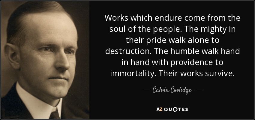 Works which endure come from the soul of the people. The mighty in their pride walk alone to destruction. The humble walk hand in hand with providence to immortality. Their works survive. - Calvin Coolidge