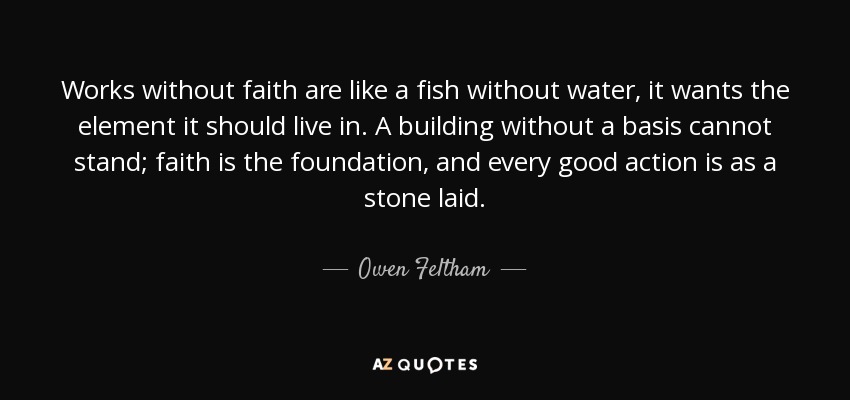 Works without faith are like a fish without water, it wants the element it should live in. A building without a basis cannot stand; faith is the foundation, and every good action is as a stone laid. - Owen Feltham