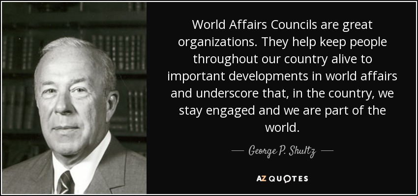 World Affairs Councils are great organizations. They help keep people throughout our country alive to important developments in world affairs and underscore that, in the country, we stay engaged and we are part of the world. - George P. Shultz