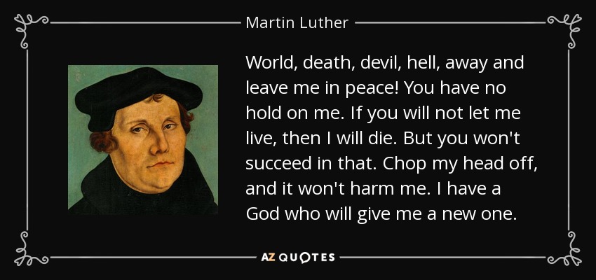 World, death, devil, hell, away and leave me in peace! You have no hold on me. If you will not let me live, then I will die. But you won't succeed in that. Chop my head off, and it won't harm me. I have a God who will give me a new one. - Martin Luther