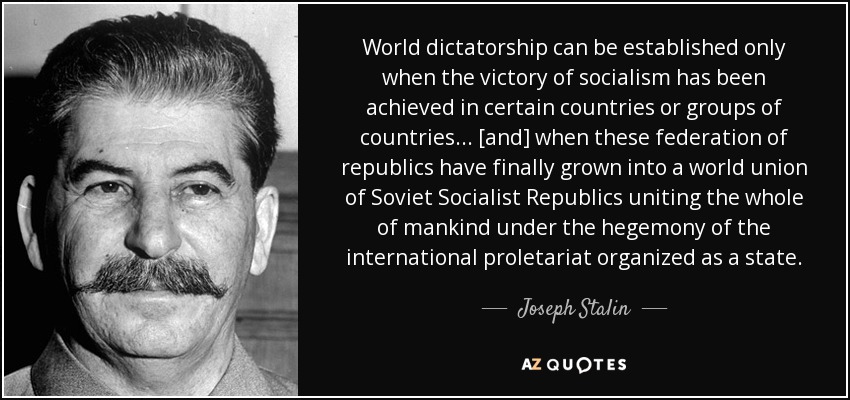 World dictatorship can be established only when the victory of socialism has been achieved in certain countries or groups of countries ... [and] when these federation of republics have finally grown into a world union of Soviet Socialist Republics uniting the whole of mankind under the hegemony of the international proletariat organized as a state. - Joseph Stalin