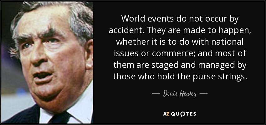World events do not occur by accident. They are made to happen, whether it is to do with national issues or commerce; and most of them are staged and managed by those who hold the purse strings. - Denis Healey