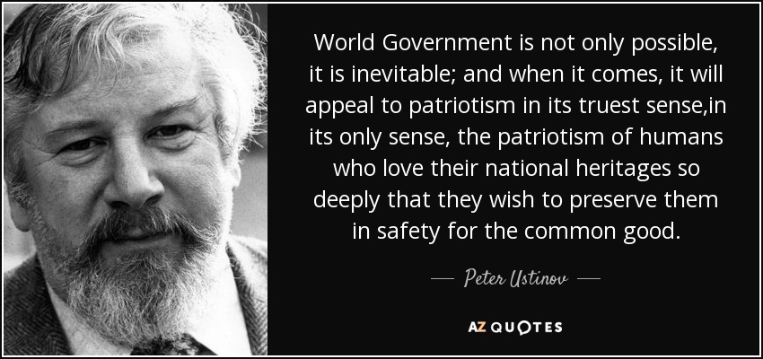 World Government is not only possible, it is inevitable; and when it comes, it will appeal to patriotism in its truest sense,in its only sense, the patriotism of humans who love their national heritages so deeply that they wish to preserve them in safety for the common good. - Peter Ustinov