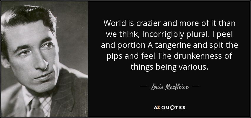 World is crazier and more of it than we think, Incorrigibly plural. I peel and portion A tangerine and spit the pips and feel The drunkenness of things being various. - Louis MacNeice